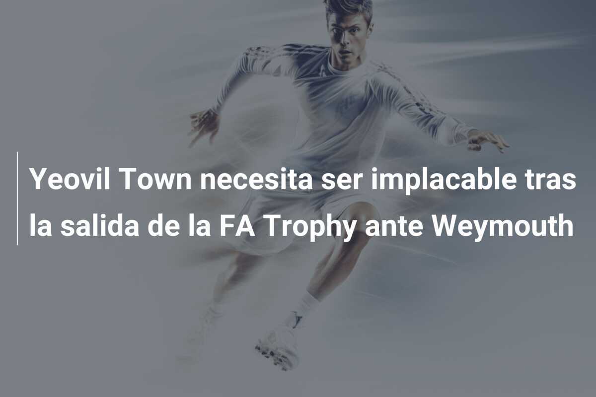 Yeovil Town necesita ser implacable tras la salida de la FA Trophy ante Weymouth