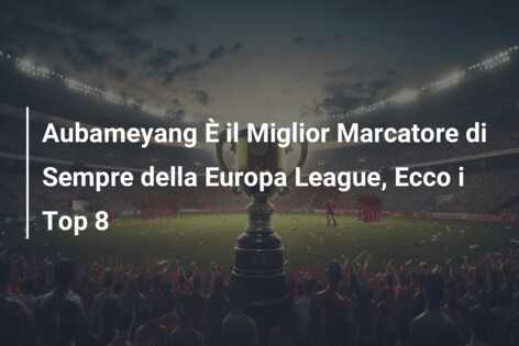 Aubameyang È il Miglior Marcatore di Sempre della Europa League, Ecco i Top 8