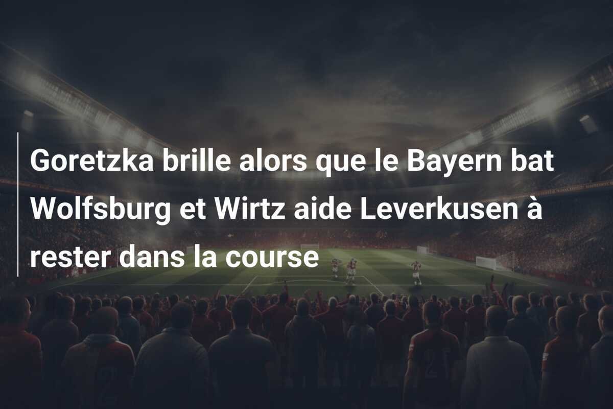Goretzka brille alors que le Bayern bat Wolfsburg et Wirtz aide Leverkusen à rester dans la course