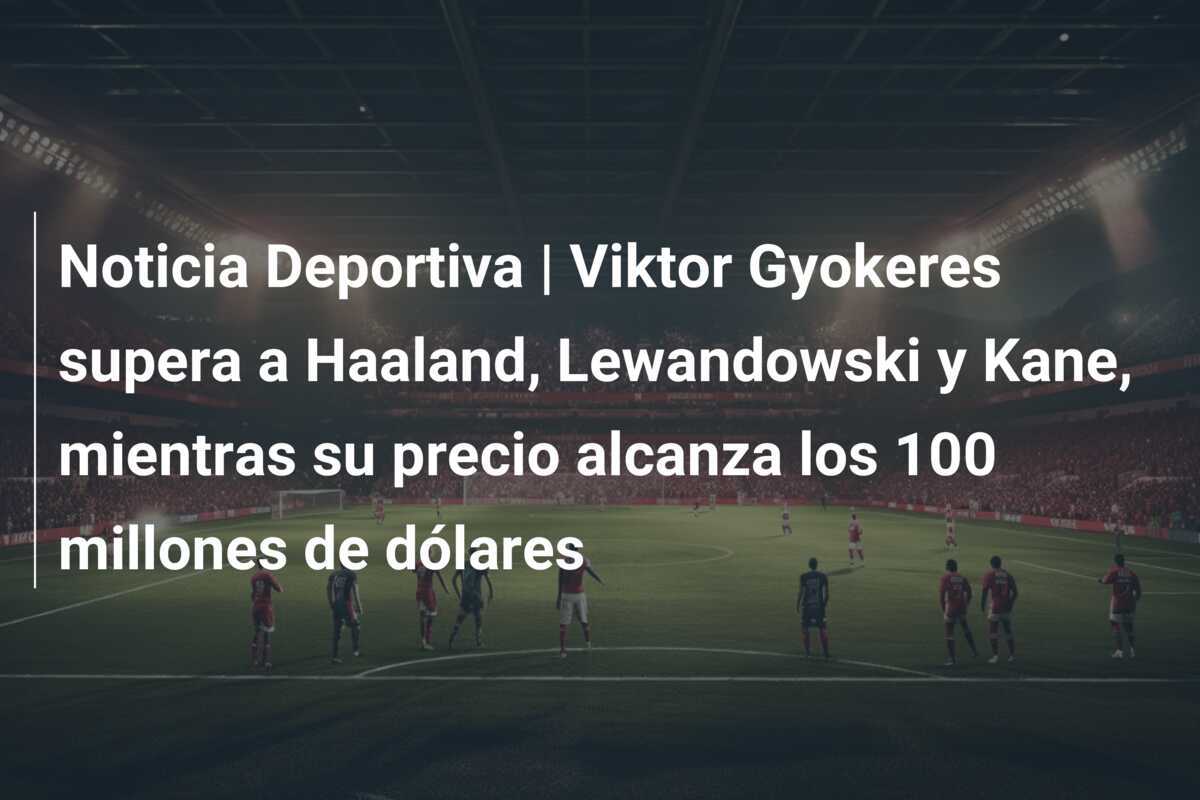 Noticia Deportiva | Viktor Gyokeres supera a Haaland, Lewandowski y Kane, mientras su precio alcanza los 100 millones de dólares