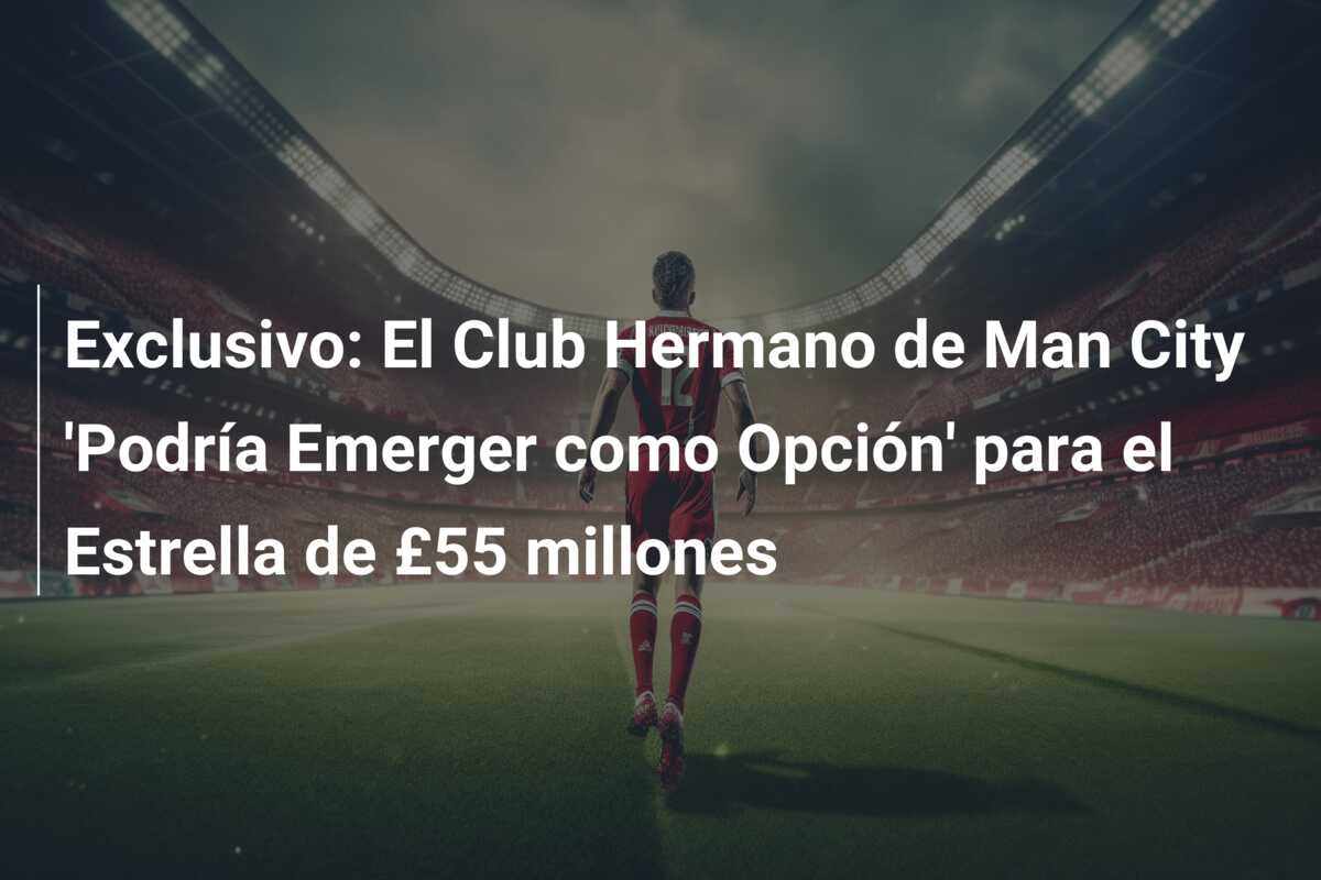 Exclusivo: El Club Hermano de Man City ‘Podría Emerger como Opción’ para el Estrella de £55 millones