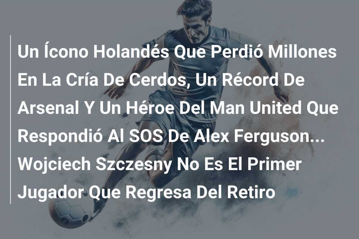 Un Ícono Holandés Que Perdió Millones En La Cría De Cerdos, Un Récord De Arsenal Y Un Héroe Del Man United Que Respondió Al SOS De Alex Ferguson... Wojciech Szczesny No Es El Primer Jugador Que Regresa Del Retiro