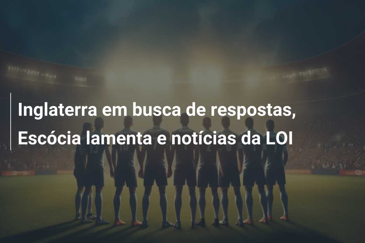 Inglaterra em busca de respostas, Escócia lamenta e notícias da LOI