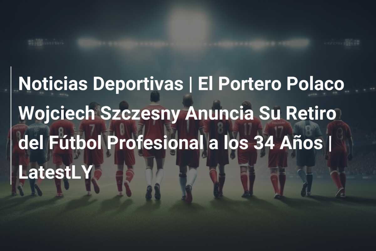 Noticias Deportivas | El Portero Polaco Wojciech Szczesny Anuncia Su Retiro del Fútbol Profesional a los 34 Años | LatestLY