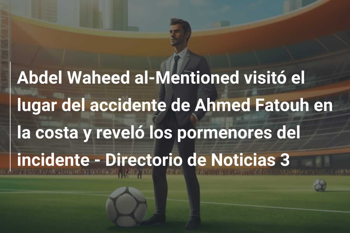 Abdel Waheed al-Mentioned visitó el lugar del accidente de Ahmed Fatouh en la costa y reveló los pormenores del incidente – Directorio de Noticias 3