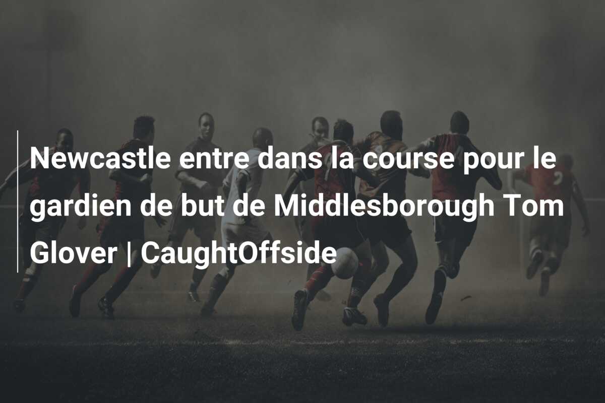 Newcastle entre dans la course pour le gardien de but de Middlesborough Tom Glover | CaughtOffside