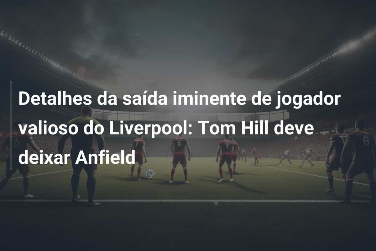 Detalhes da saída iminente de jogador valioso do Liverpool: Tom Hill deve deixar Anfield