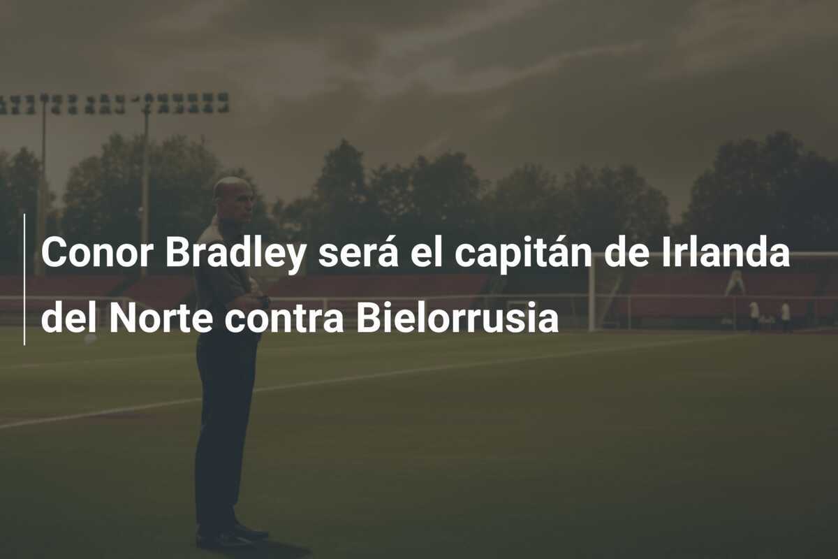 Conor Bradley será el capitán de Irlanda del Norte contra Bielorrusia
