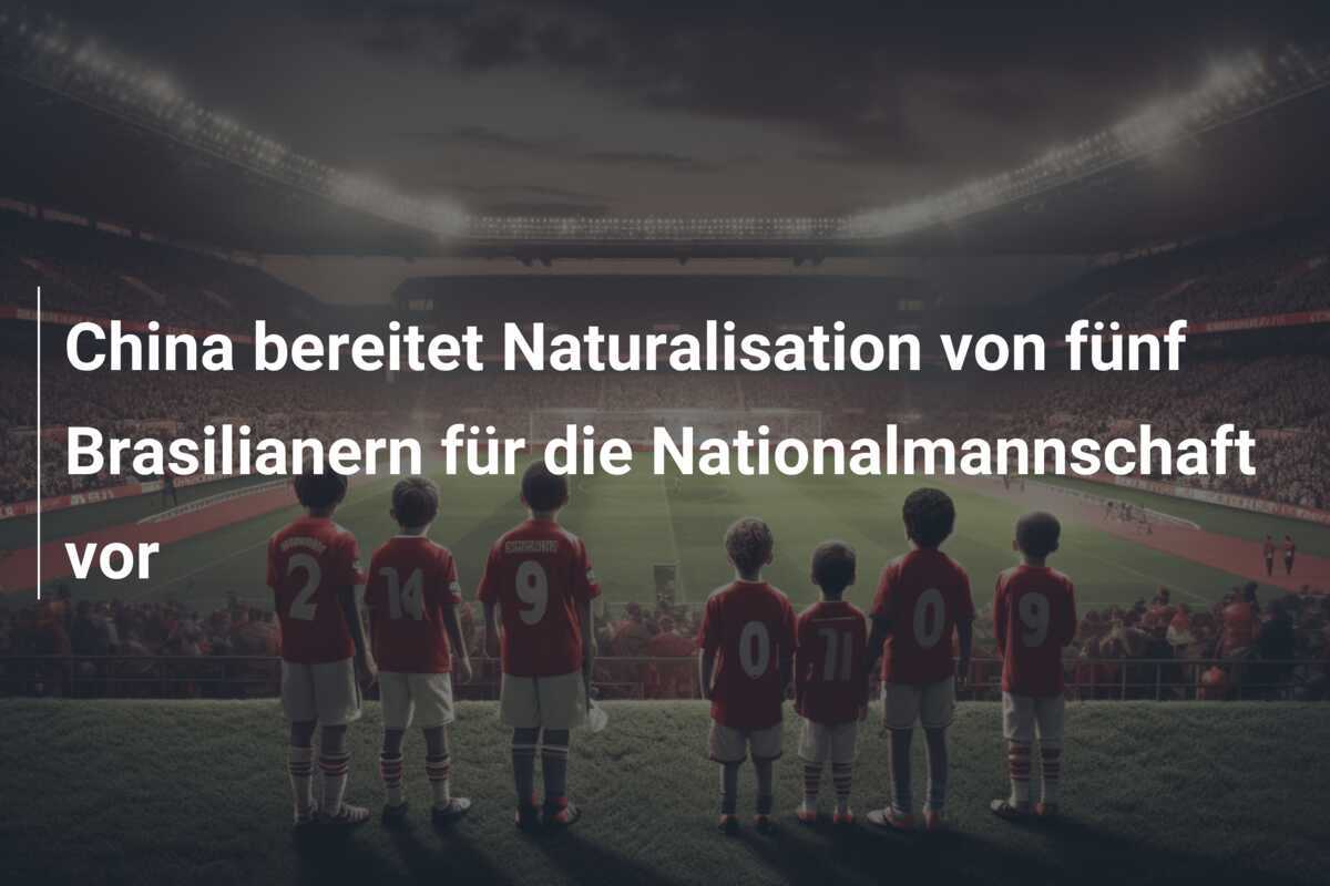 China bereitet Naturalisation von fünf Brasilianern für die Nationalmannschaft vor
