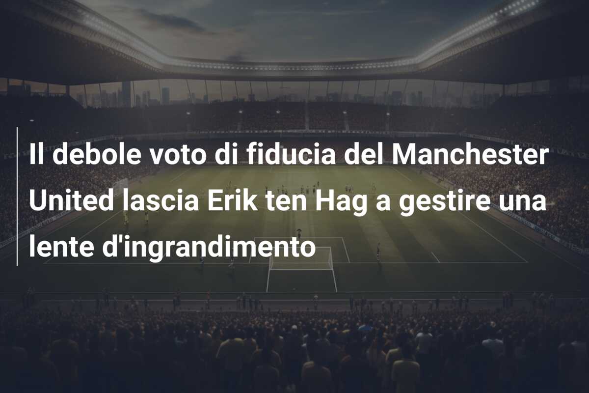 Il debole voto di fiducia del Manchester United lascia Erik ten Hag a gestire una lente d’ingrandimento