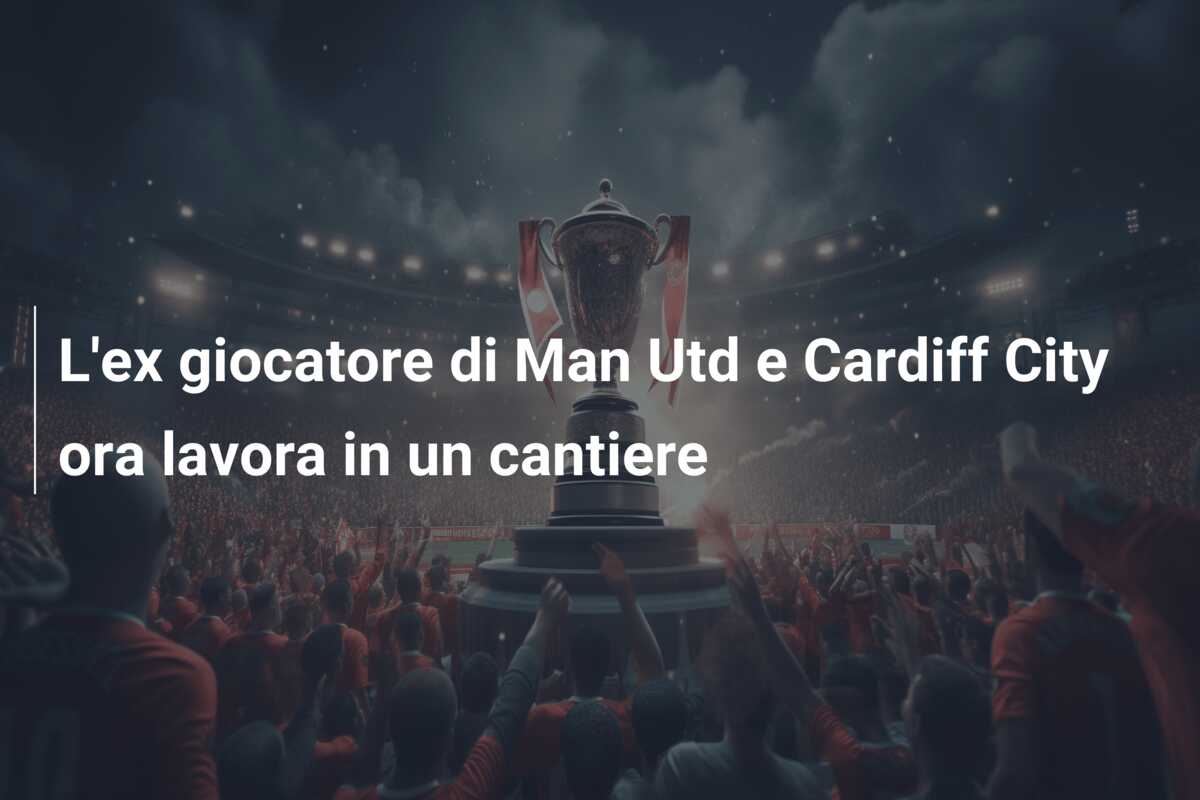 L’ex giocatore di Man Utd e Cardiff City ora lavora in un cantiere