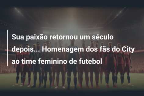 Sua paixão retornou um século depois… Homenagem dos fãs do City ao time feminino de futebol