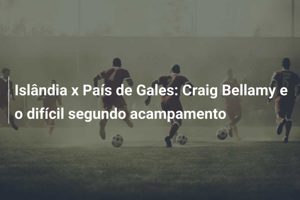 Islândia x País de Gales: Craig Bellamy e o difícil segundo acampamento