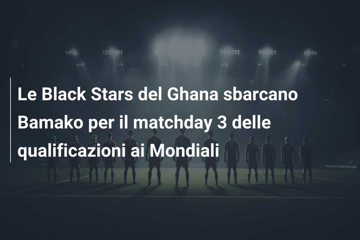 Le Black Stars del Ghana sbarcano Bamako per il matchday 3 delle qualificazioni ai Mondiali