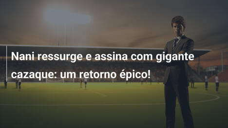 Nani ressurge e assina com gigante cazaque: um retorno épico!