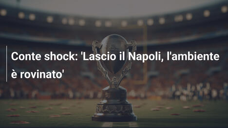 Conte shock: 'Lascio il Napoli, l'ambiente è rovinato'