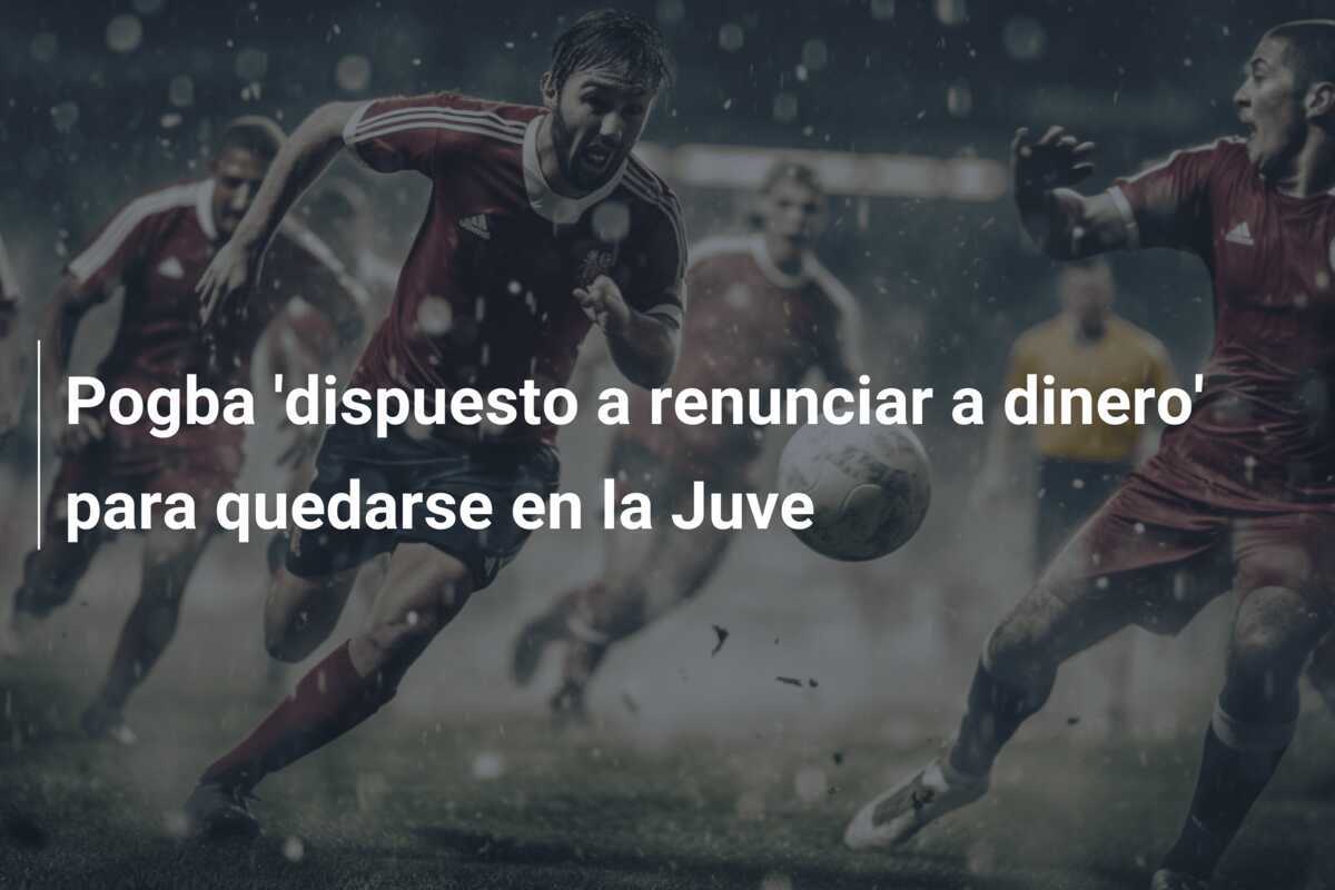 Pogba 'dispuesto a renunciar a dinero' para quedarse en la Juve
