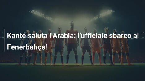 Kanté saluta l'Arabia: l'ufficiale sbarco al Fenerbahçe!