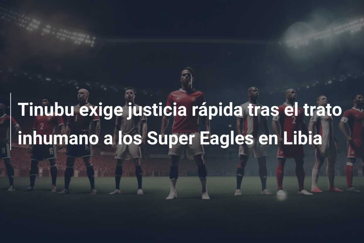 Tinubu exige justicia rápida tras el trato inhumano a los Super Eagles en Libia