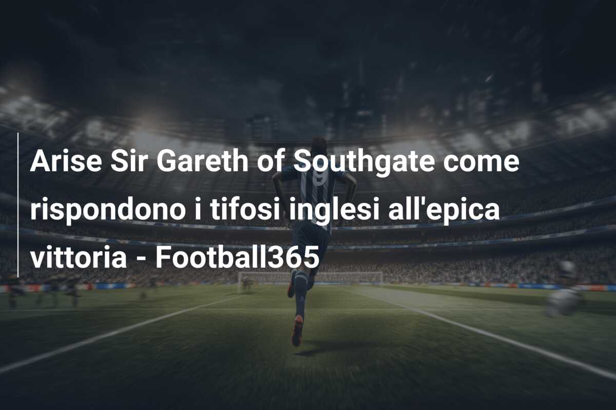 Arise Sir Gareth of Southgate come rispondono i tifosi inglesi all’epica vittoria – Football365