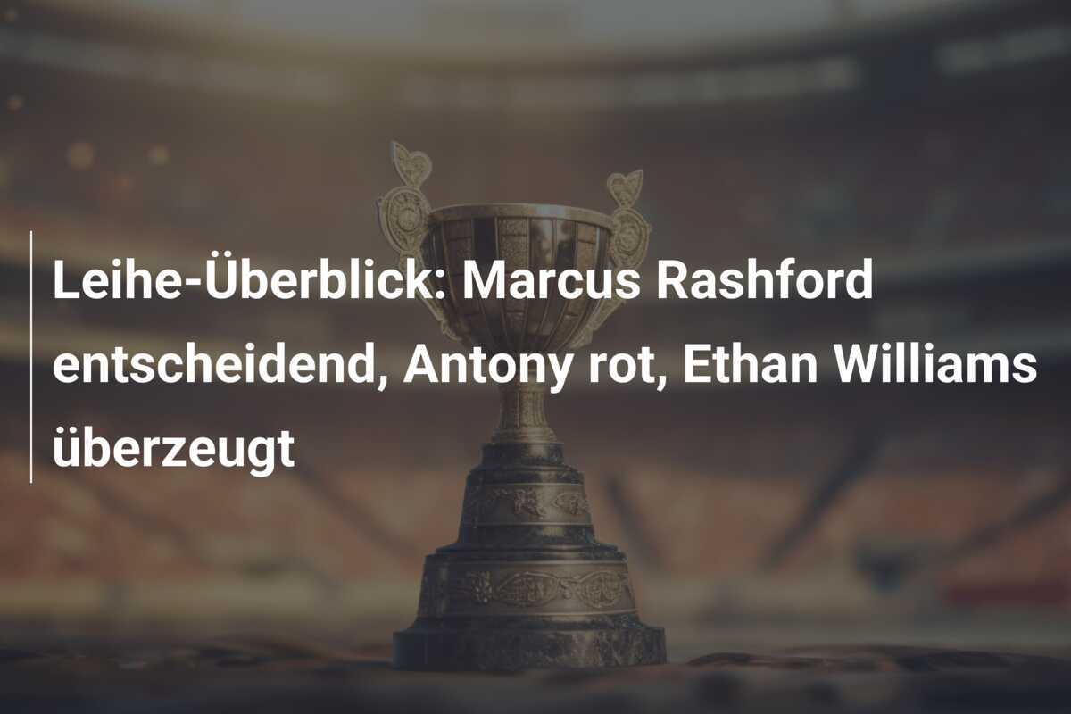 Leihe-Überblick: Marcus Rashford entscheidend, Antony rot, Ethan Williams überzeugt