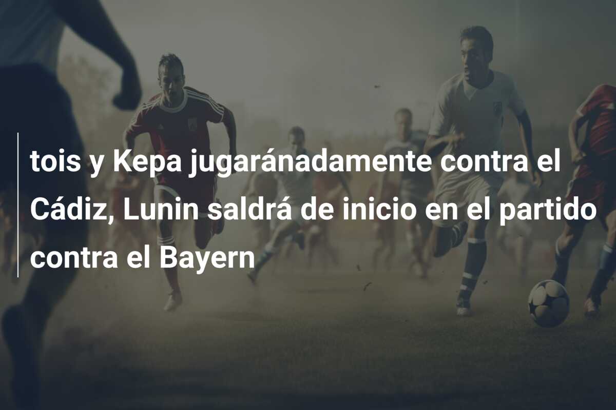 tois y Kepa jugaránadamente contra el Cádiz, Lunin saldrá de inicio en el partido contra el Bayern