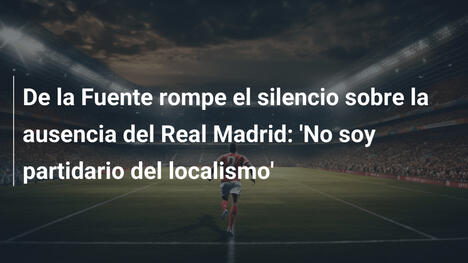 De la Fuente rompe el silencio sobre la ausencia del Real Madrid: 'No soy partidario del localismo'