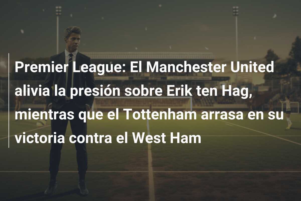 Premier League: El Manchester United alivia la presión sobre Erik ten Hag, mientras que el Tottenham arrasa en su victoria contra el West Ham