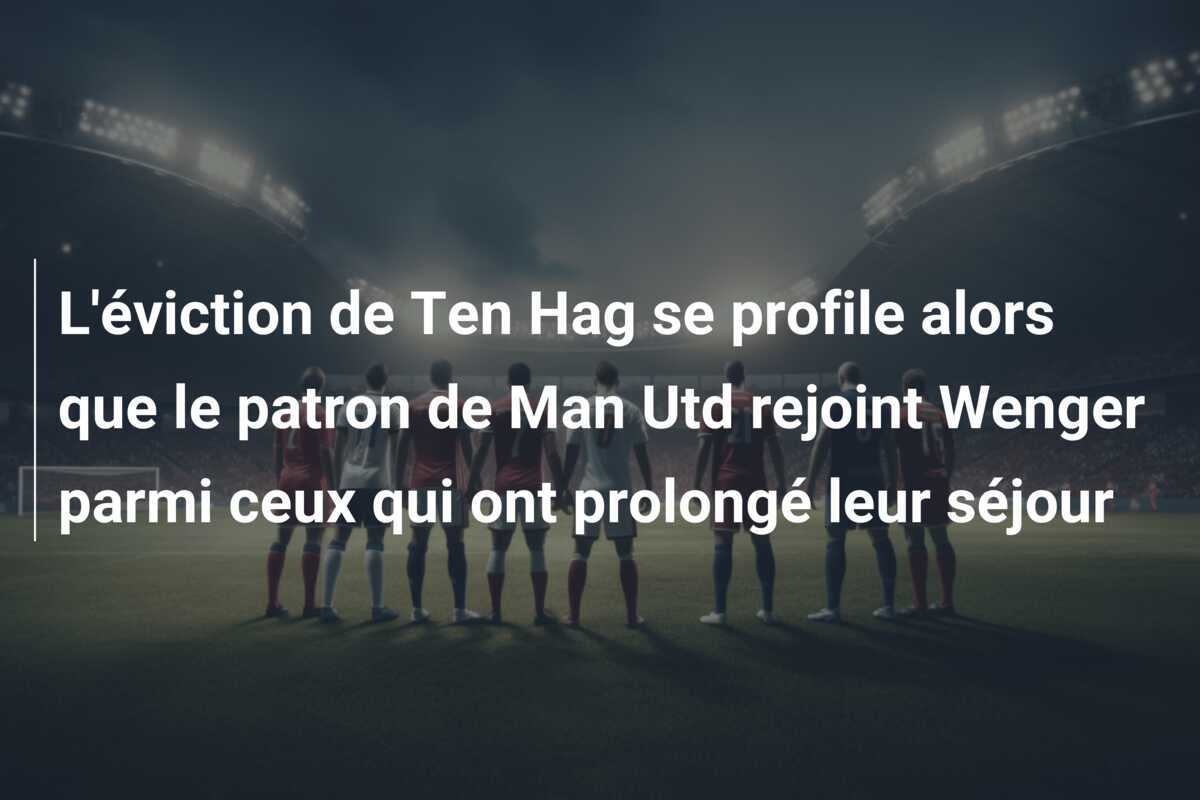 L'éviction de Ten Hag se profile alors que le patron de Man Utd rejoint Wenger parmi ceux qui ont prolongé leur séjour