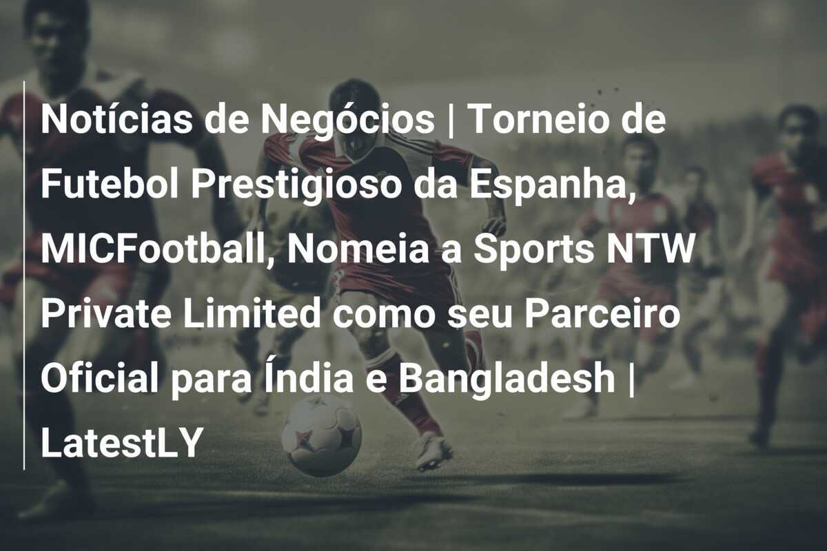 Notícias de Negócios | Torneio de Futebol Prestigioso da Espanha, MICFootball, Nomeia a Sports NTW Private Limited como seu Parceiro Oficial para Índia e Bangladesh | LatestLY