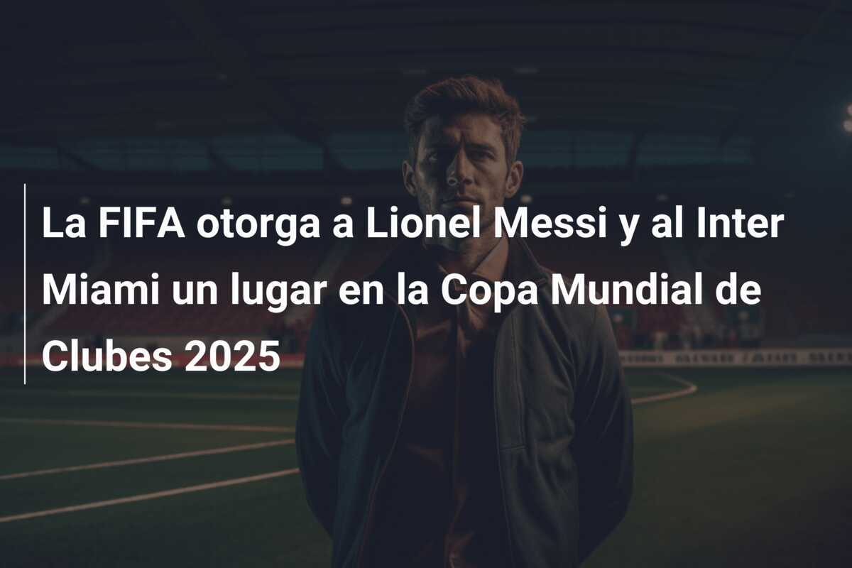 La FIFA otorga a Lionel Messi y al Inter Miami un lugar en la Copa Mundial de Clubes 2025