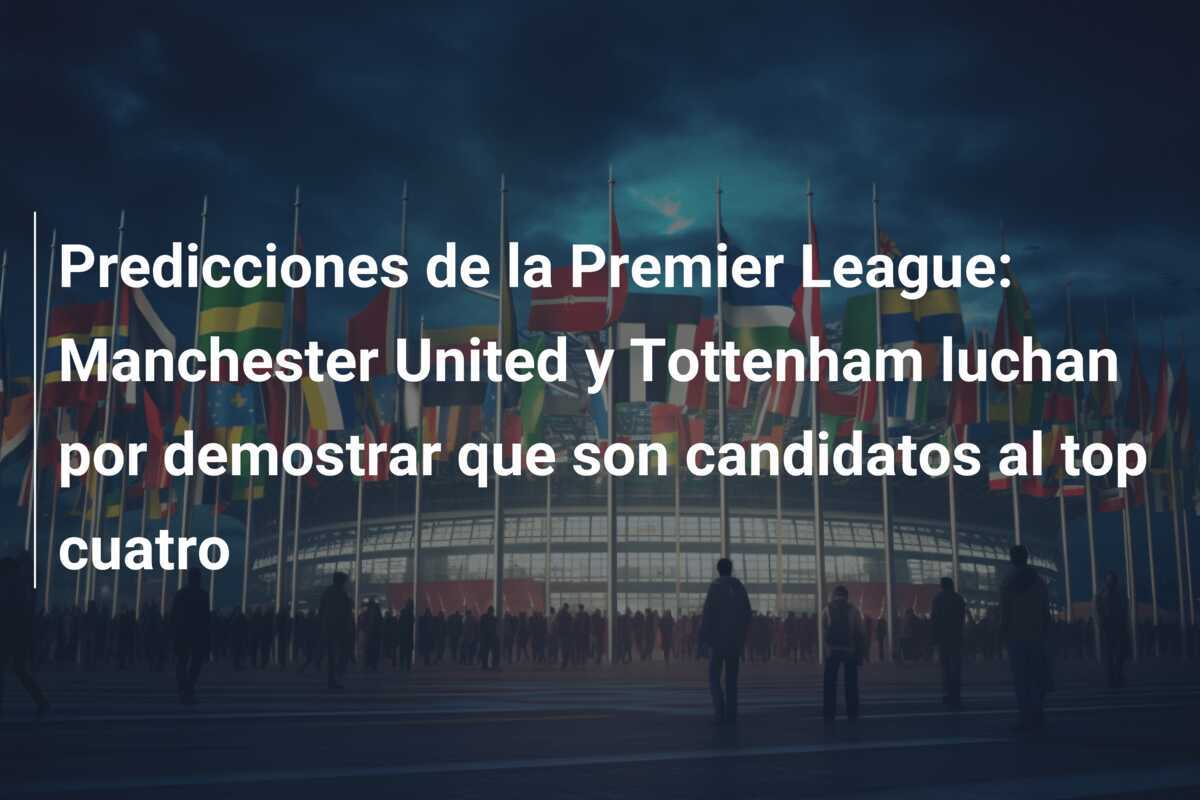 Predicciones de la Premier League: Manchester United y Tottenham luchan por demostrar que son candidatos al top cuatro