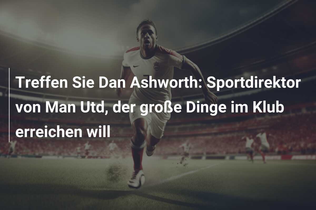 Treffen Sie Dan Ashworth: Sportdirektor von Man Utd, der große Dinge im Klub erreichen will