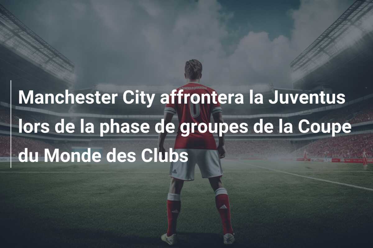 Manchester City affrontera la Juventus lors de la phase de groupes de la Coupe du Monde des Clubs