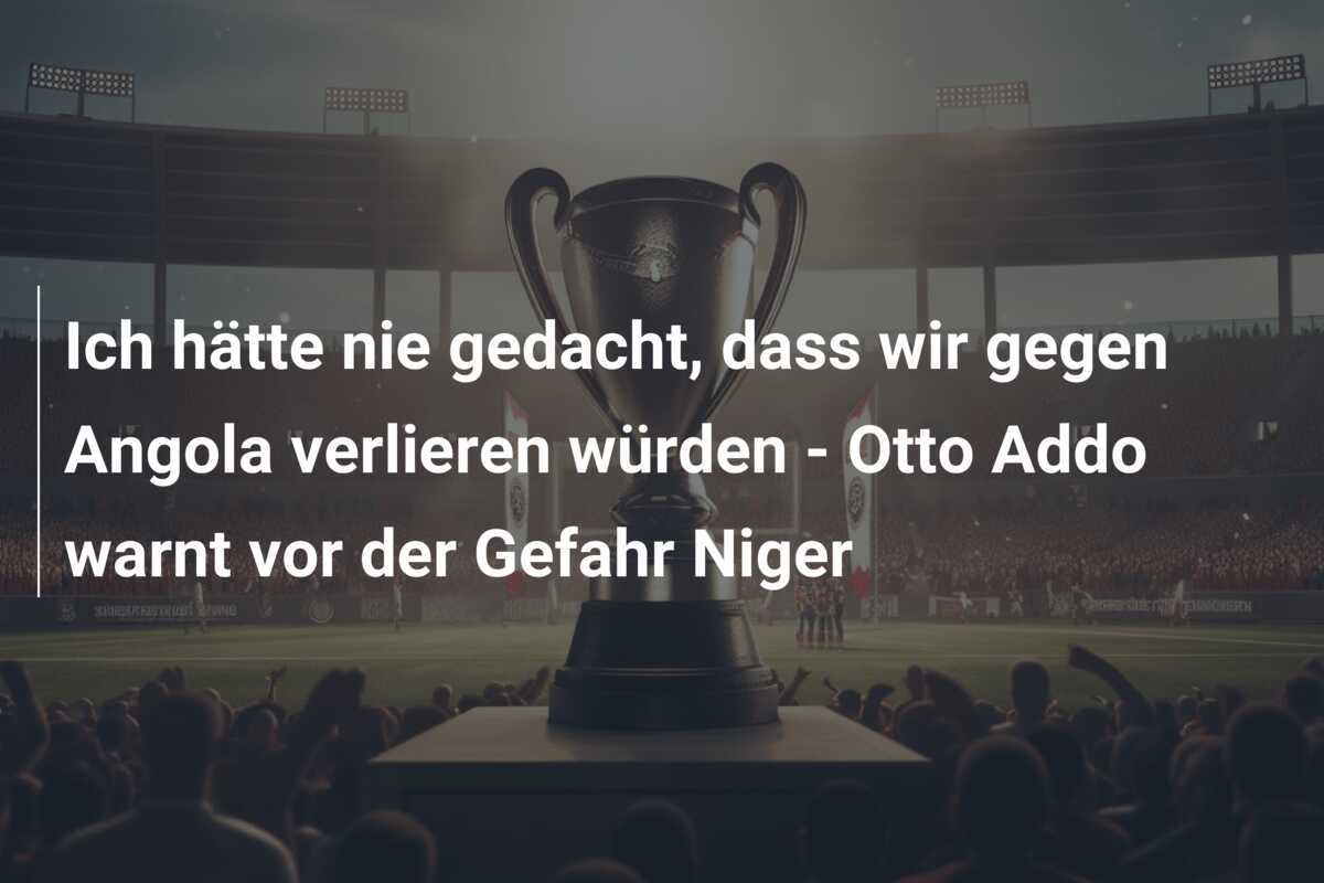 Ich hätte nie gedacht, dass wir gegen Angola verlieren würden - Otto Addo warnt vor der Gefahr Niger