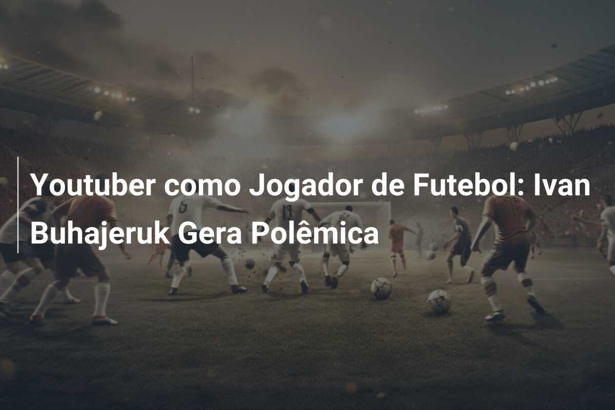 Youtuber como Jogador de Futebol: Ivan Buhajeruk Gera Polêmica