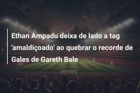 Ethan Ampadu deixa de lado a tag ‘amaldiçoado’ ao quebrar o recorde de Gales de Gareth Bale