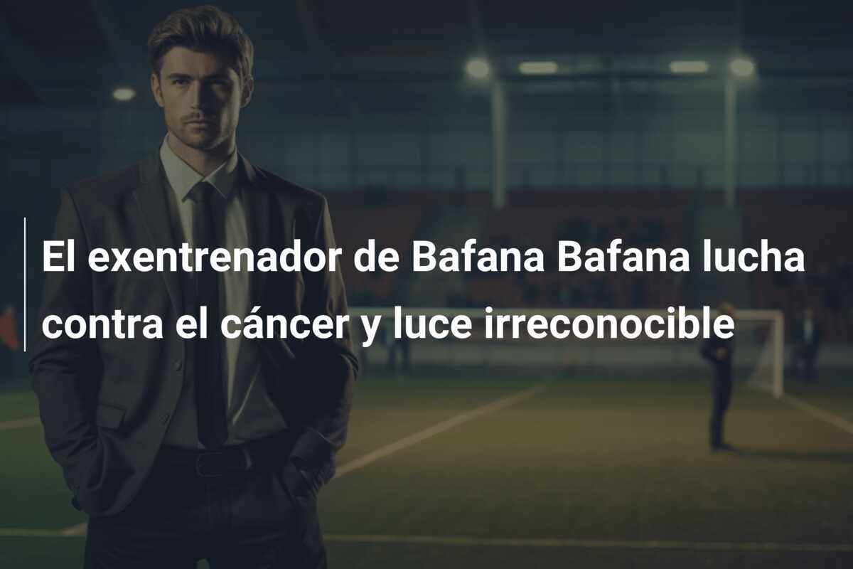 El exentrenador de Bafana Bafana lucha contra el cáncer y luce irreconocible