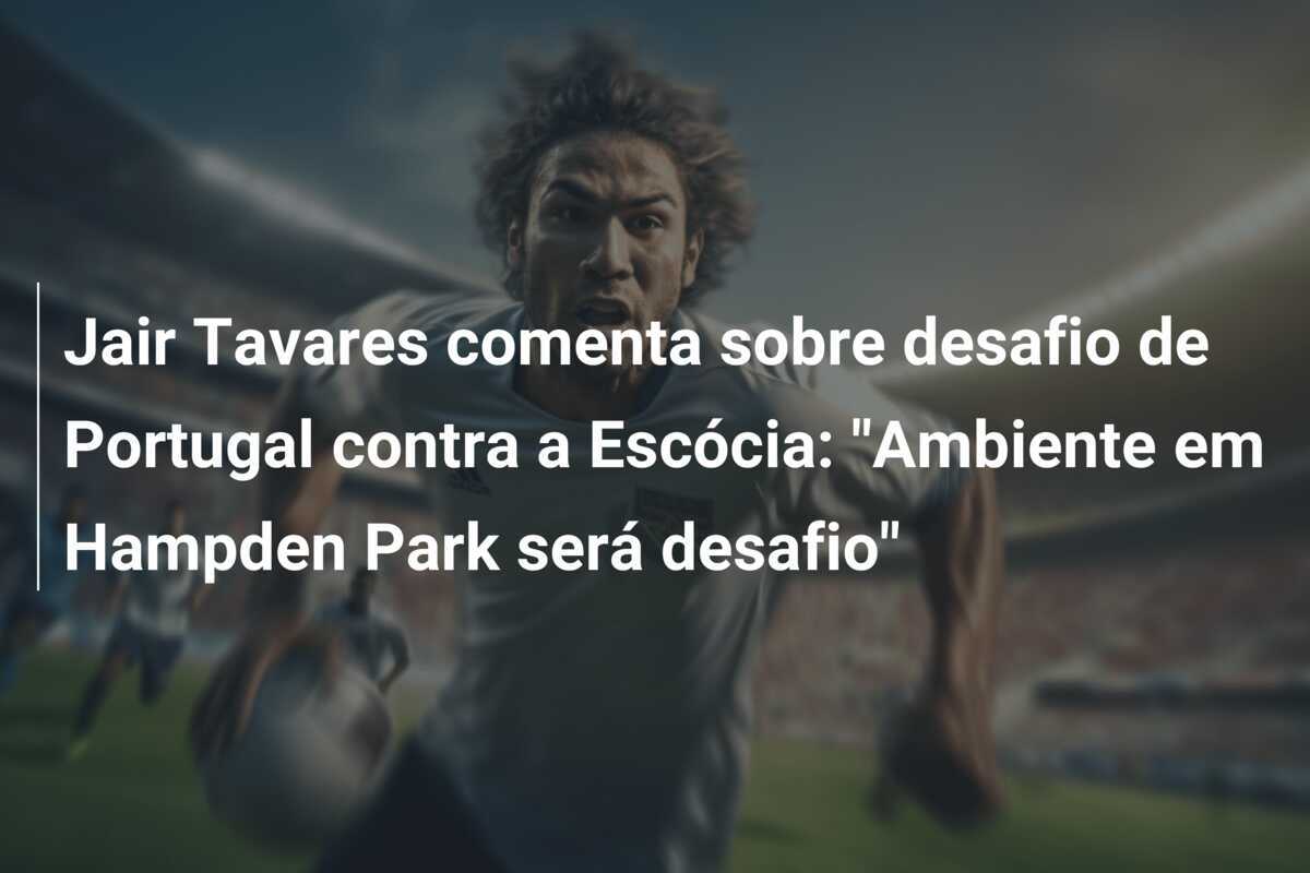 Jair Tavares comenta sobre desafio de Portugal contra a Escócia: "Ambiente em Hampden Park será desafio"