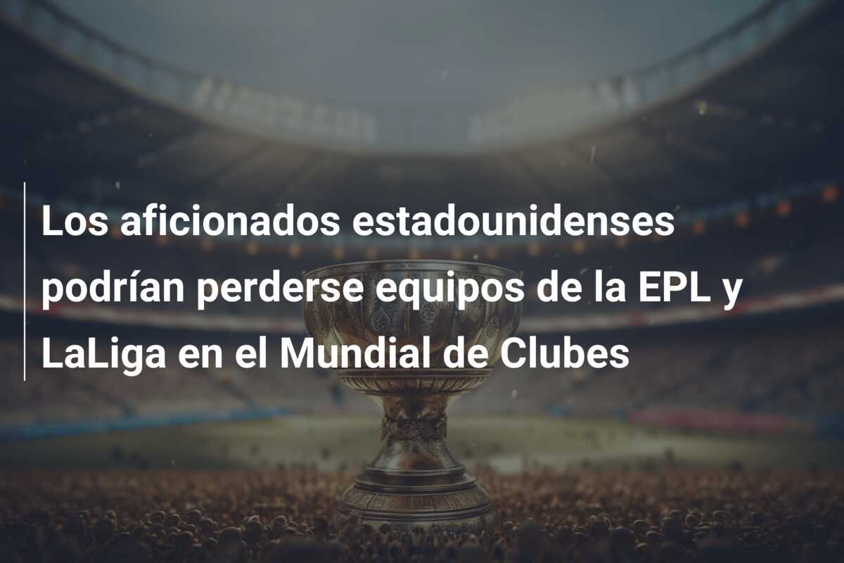 Los aficionados estadounidenses podrían perderse equipos de la EPL y LaLiga en el Mundial de Clubes