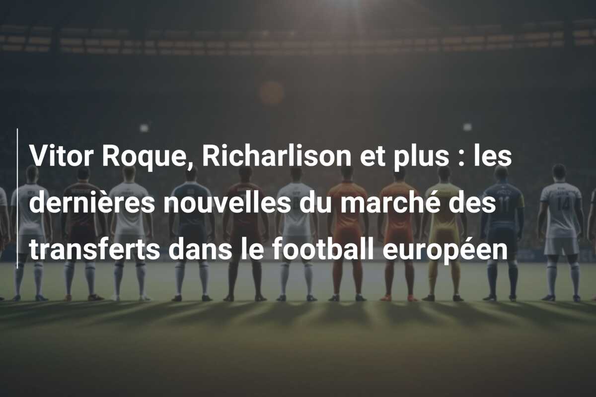 Vitor Roque, Richarlison et plus : les dernières nouvelles du marché des transferts dans le football européen
