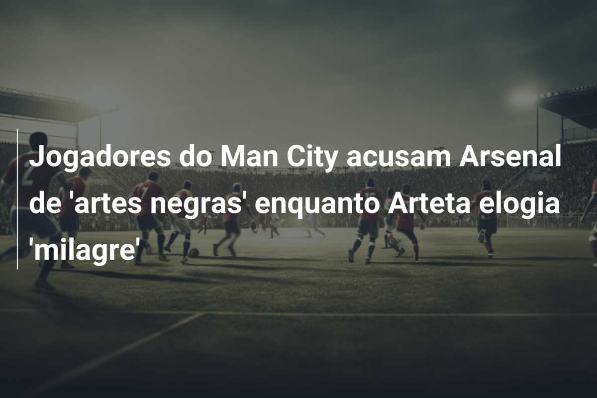 Jogadores do Man City acusam Arsenal de 'artes negras' enquanto Arteta elogia 'milagre'