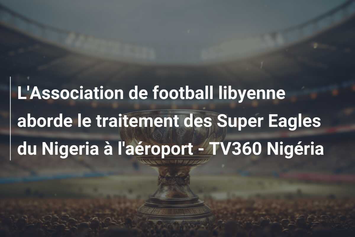 L'Association de football libyenne aborde le traitement des Super Eagles du Nigeria à l'aéroport - TV360 Nigéria