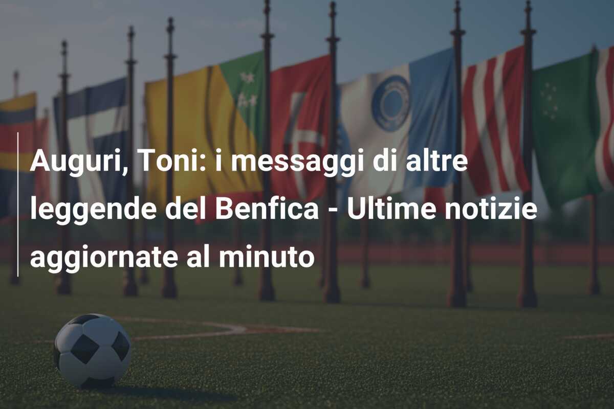 Auguri, Toni: i messaggi di altre leggende del Benfica - Ultime notizie aggiornate al minuto