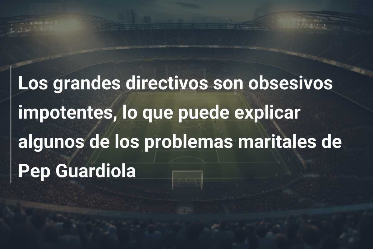 Los grandes directivos son obsesivos impotentes, lo que puede explicar algunos de los problemas maritales de Pep Guardiola