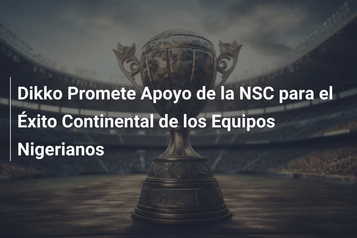 Dikko Promete Apoyo de la NSC para el Éxito Continental de los Equipos Nigerianos