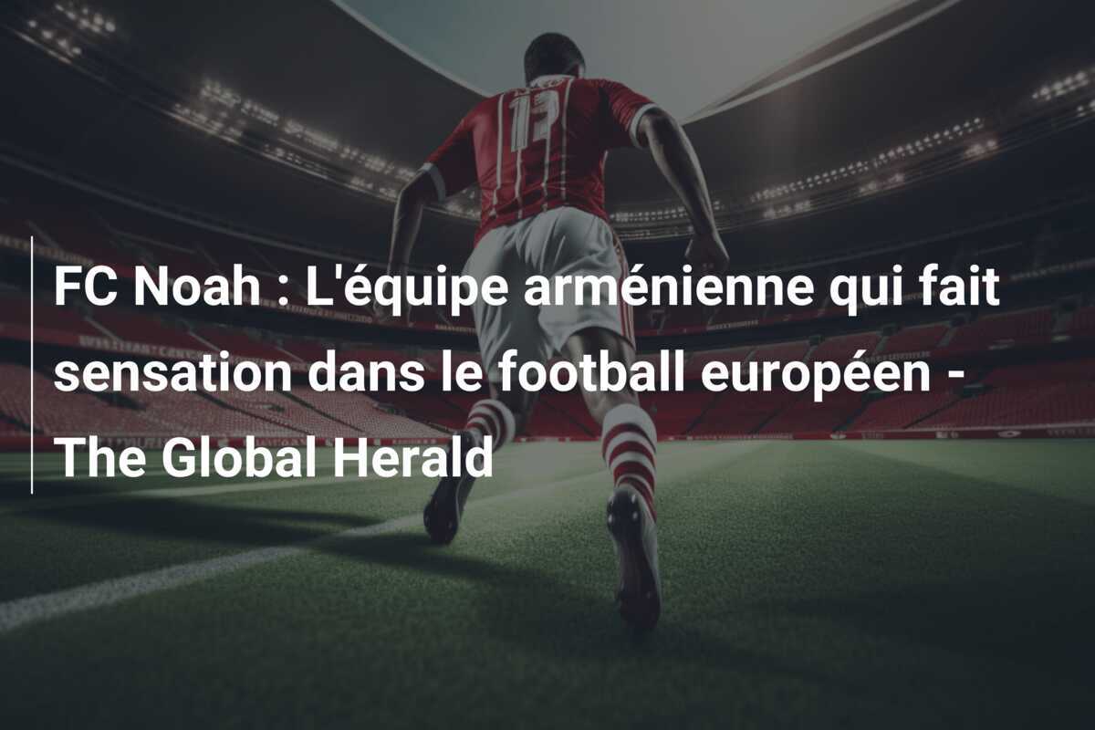 FC Noah : L'équipe arménienne qui fait sensation dans le football européen - The Global Herald