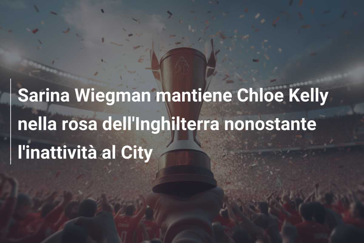Sarina Wiegman mantiene Chloe Kelly nella rosa dell'Inghilterra nonostante l'inattività al City