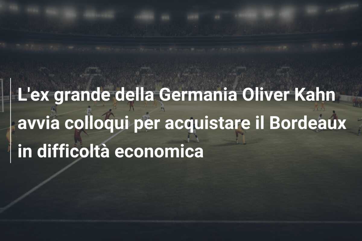 L'ex grande della Germania Oliver Kahn avvia colloqui per acquistare il Bordeaux in difficoltà economica