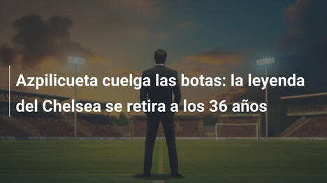 Azpilicueta cuelga las botas: la leyenda del Chelsea se retira a los 36 años
